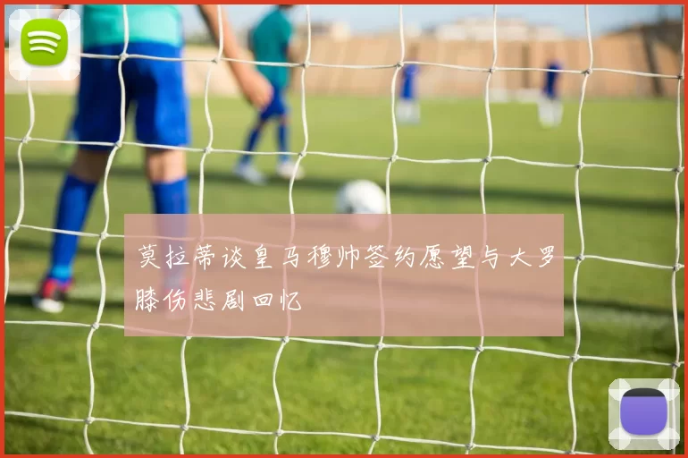 莫拉蒂谈皇马穆帅签约愿望与大罗膝伤悲剧回忆