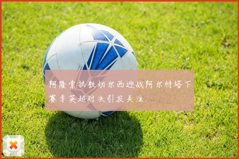 阿隆索执教切尔西迎战阿尔特塔下赛季英超对决引发关注