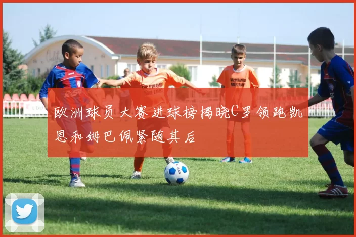 欧洲球员大赛进球榜揭晓C罗领跑凯恩和姆巴佩紧随其后