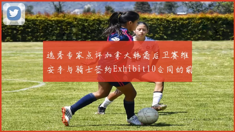 选秀专家点评加拿大韩裔后卫赛维安李与骑士签约Exhibit10合同的前景分析