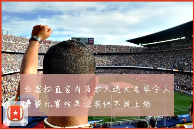 白岩松直言内马尔入选大名单令人费解比赛结果证明他不该上场