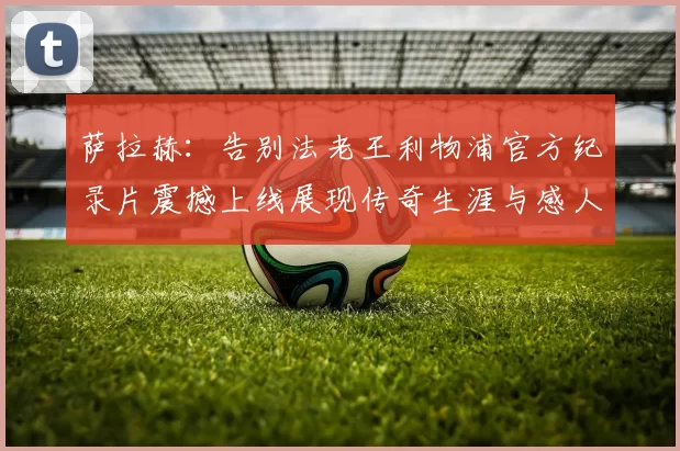 萨拉赫：告别法老王利物浦官方纪录片震撼上线展现传奇生涯与感人时刻