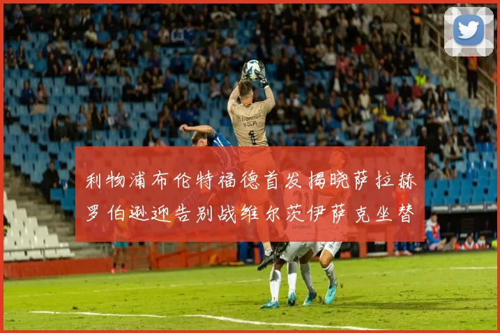 利物浦布伦特福德首发揭晓萨拉赫罗伯逊迎告别战维尔茨伊萨克坐替补席