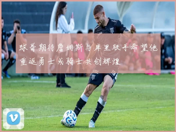 球哥期待詹姆斯与库里联手希望他重返勇士或骑士共创辉煌