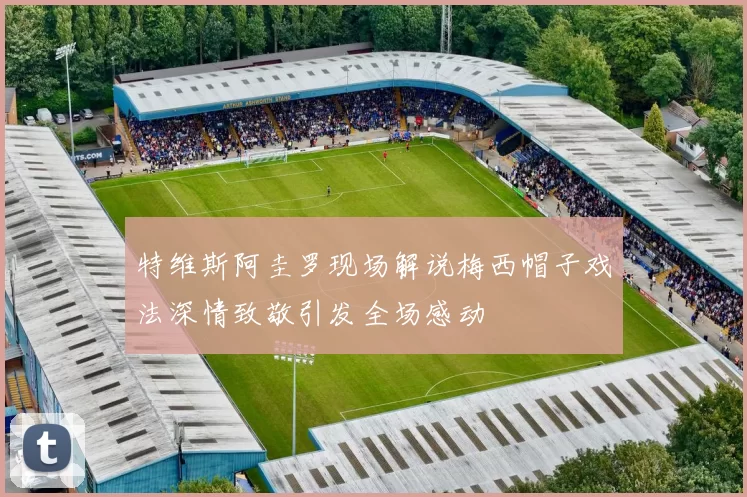 特维斯阿圭罗现场解说梅西帽子戏法深情致敬引发全场感动