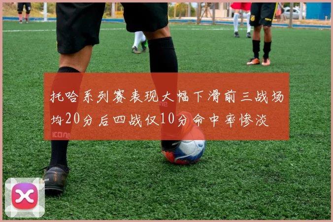 托哈系列赛表现大幅下滑前三战场均20分后四战仅10分命中率惨淡