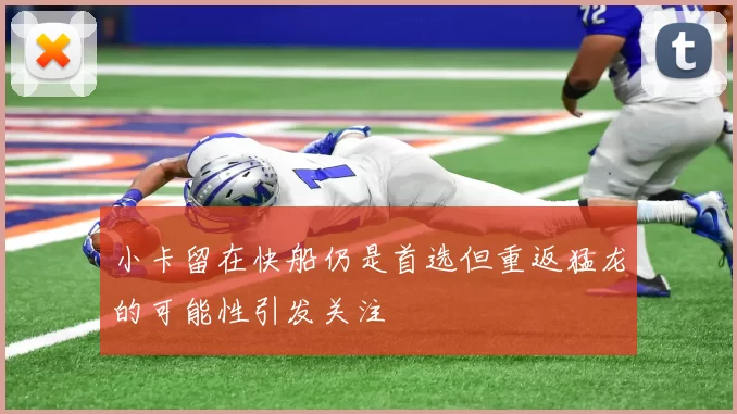 小卡留在快船仍是首选但重返猛龙的可能性引发关注