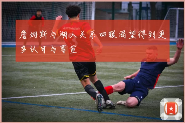 詹姆斯与湖人关系回暖渴望得到更多认可与尊重