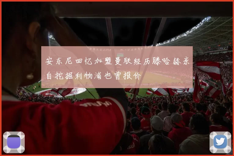 安东尼回忆加盟曼联经历滕哈赫亲自挖掘利物浦也曾报价