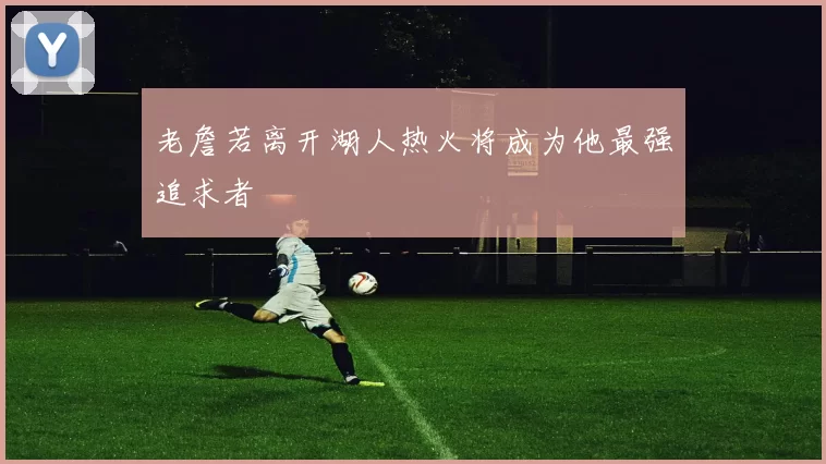 老詹若离开湖人热火将成为他最强追求者