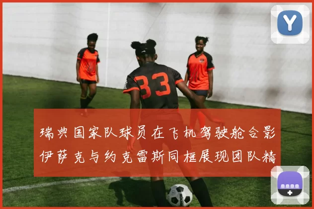瑞典国家队球员在飞机驾驶舱合影伊萨克与约克雷斯同框展现团队精神