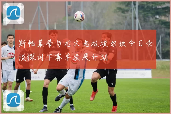 斯帕莱蒂与尤文老板埃尔坎今日会谈探讨下赛季发展计划
