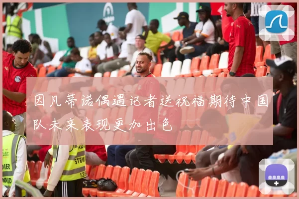 因凡蒂诺偶遇记者送祝福期待中国队未来表现更加出色