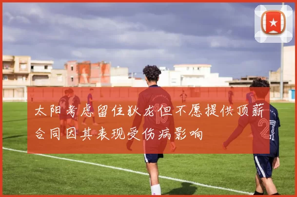 太阳考虑留住狄龙但不愿提供顶薪合同因其表现受伤病影响