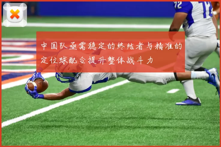 中国队亟需稳定的终结者与精准的定位球配合提升整体战斗力