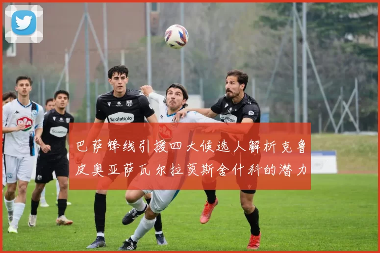 巴萨锋线引援四大候选人解析克鲁皮奥亚萨瓦尔拉莫斯舍什科的潜力与前景