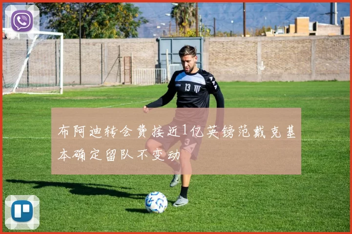 布阿迪转会费接近1亿英镑范戴克基本确定留队不变动