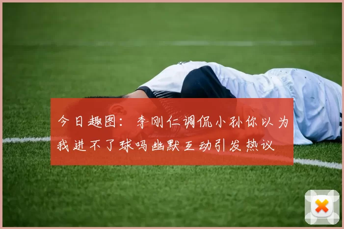 今日趣图：李刚仁调侃小孙你以为我进不了球吗幽默互动引发热议