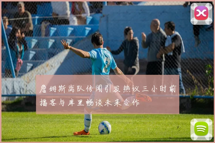詹姆斯离队传闻引发热议三小时前播客与库里畅谈未来合作